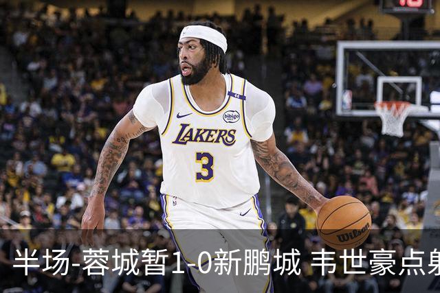 半场-蓉城暂1-0新鹏城 韦世豪点射韦林顿造点双方对抗激烈5人染黄