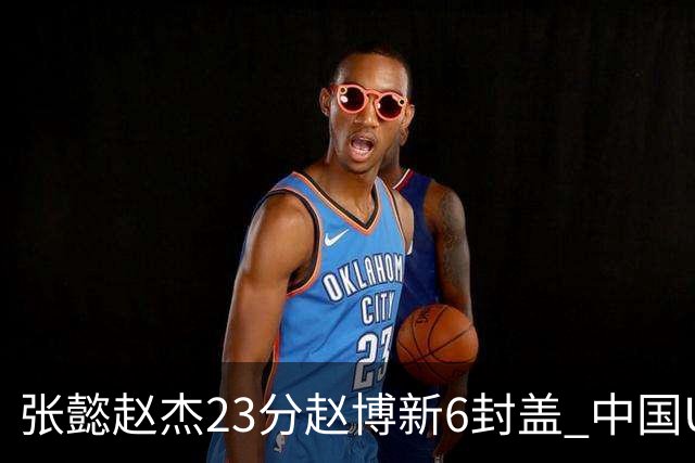 张懿赵杰23分赵博新6封盖 中国U17男篮世界杯开门红