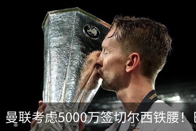 曼联考虑5000万签切尔西铁腰！巴莱巴恐亦被截胡，布莱顿给出具体要价